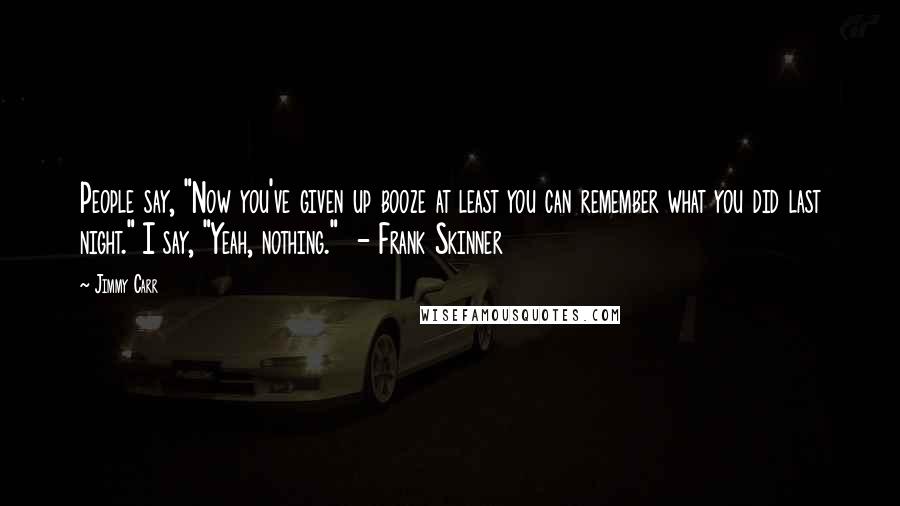 Jimmy Carr Quotes: People say, "Now you've given up booze at least you can remember what you did last night." I say, "Yeah, nothing."  - Frank Skinner