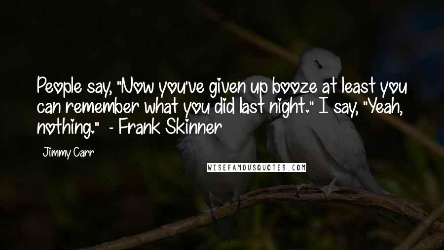 Jimmy Carr Quotes: People say, "Now you've given up booze at least you can remember what you did last night." I say, "Yeah, nothing."  - Frank Skinner