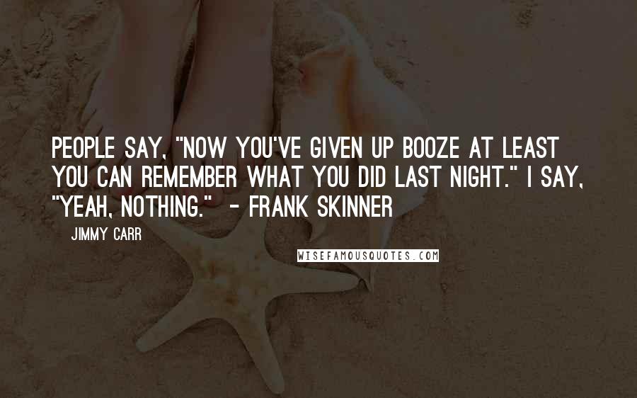 Jimmy Carr Quotes: People say, "Now you've given up booze at least you can remember what you did last night." I say, "Yeah, nothing."  - Frank Skinner