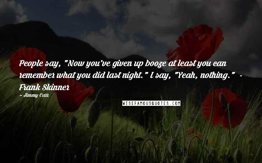 Jimmy Carr Quotes: People say, "Now you've given up booze at least you can remember what you did last night." I say, "Yeah, nothing."  - Frank Skinner