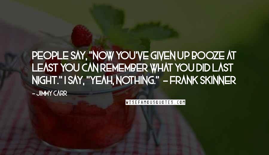Jimmy Carr Quotes: People say, "Now you've given up booze at least you can remember what you did last night." I say, "Yeah, nothing."  - Frank Skinner