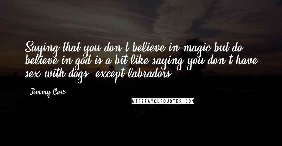 Jimmy Carr Quotes: Saying that you don't believe in magic but do believe in god is a bit like saying you don't have sex with dogs, except labradors.