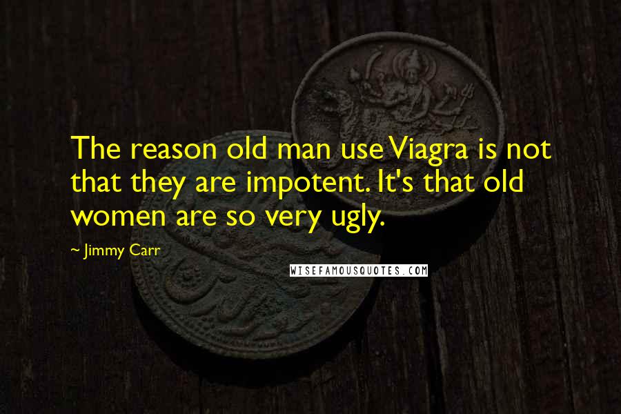 Jimmy Carr Quotes: The reason old man use Viagra is not that they are impotent. It's that old women are so very ugly.