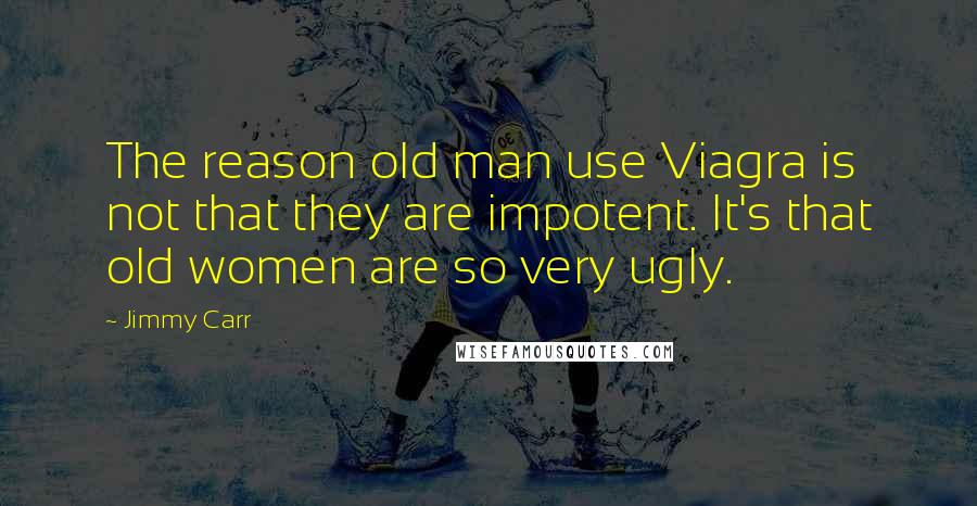 Jimmy Carr Quotes: The reason old man use Viagra is not that they are impotent. It's that old women are so very ugly.