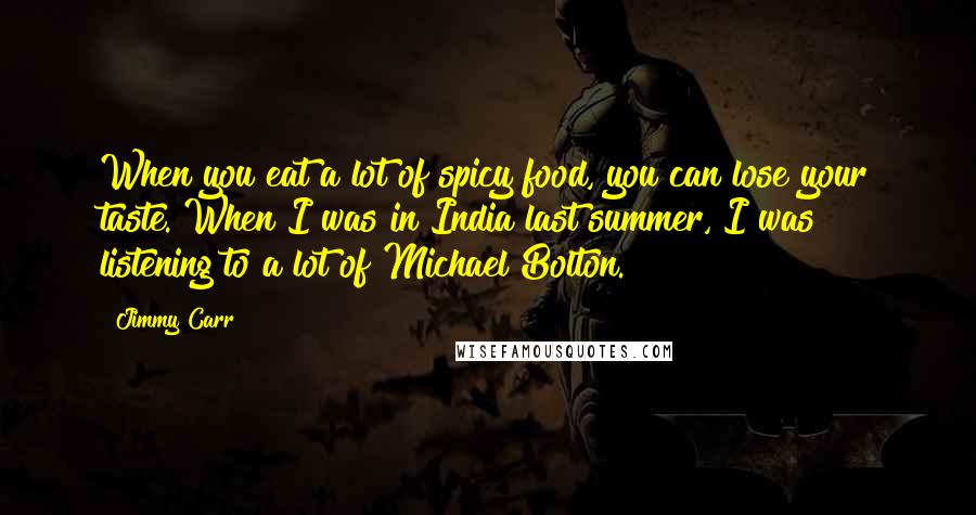 Jimmy Carr Quotes: When you eat a lot of spicy food, you can lose your taste. When I was in India last summer, I was listening to a lot of Michael Bolton.