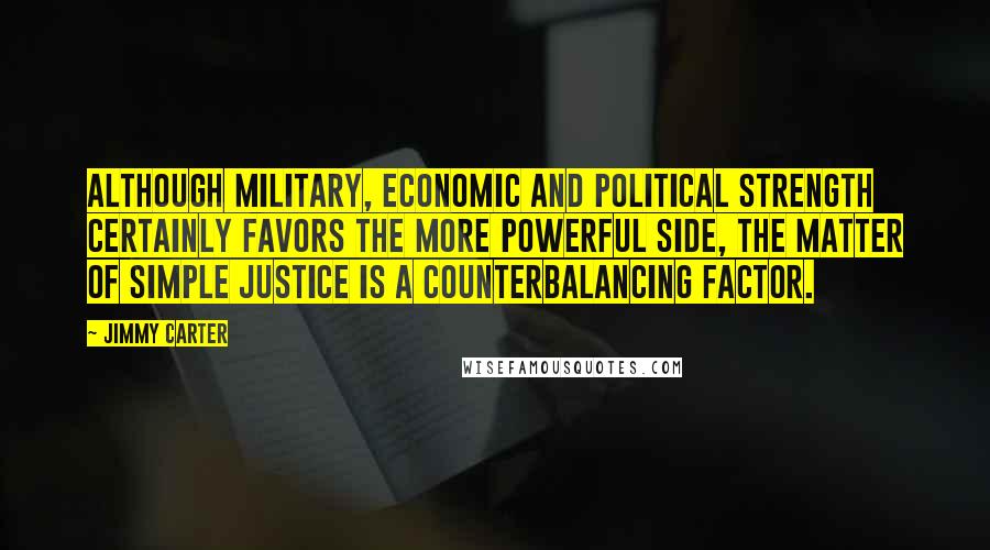 Jimmy Carter Quotes: Although military, economic and political strength certainly favors the more powerful side, the matter of simple justice is a counterbalancing factor.