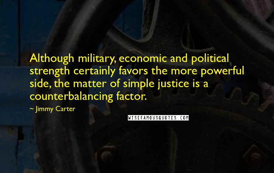 Jimmy Carter Quotes: Although military, economic and political strength certainly favors the more powerful side, the matter of simple justice is a counterbalancing factor.