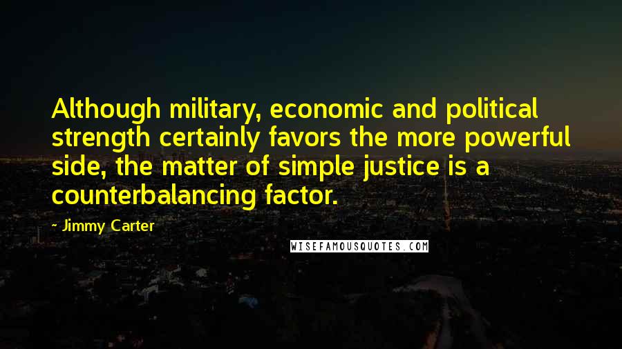 Jimmy Carter Quotes: Although military, economic and political strength certainly favors the more powerful side, the matter of simple justice is a counterbalancing factor.