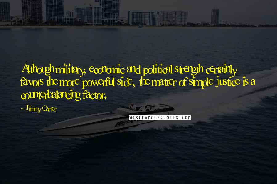 Jimmy Carter Quotes: Although military, economic and political strength certainly favors the more powerful side, the matter of simple justice is a counterbalancing factor.