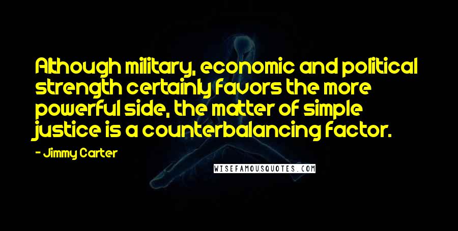 Jimmy Carter Quotes: Although military, economic and political strength certainly favors the more powerful side, the matter of simple justice is a counterbalancing factor.