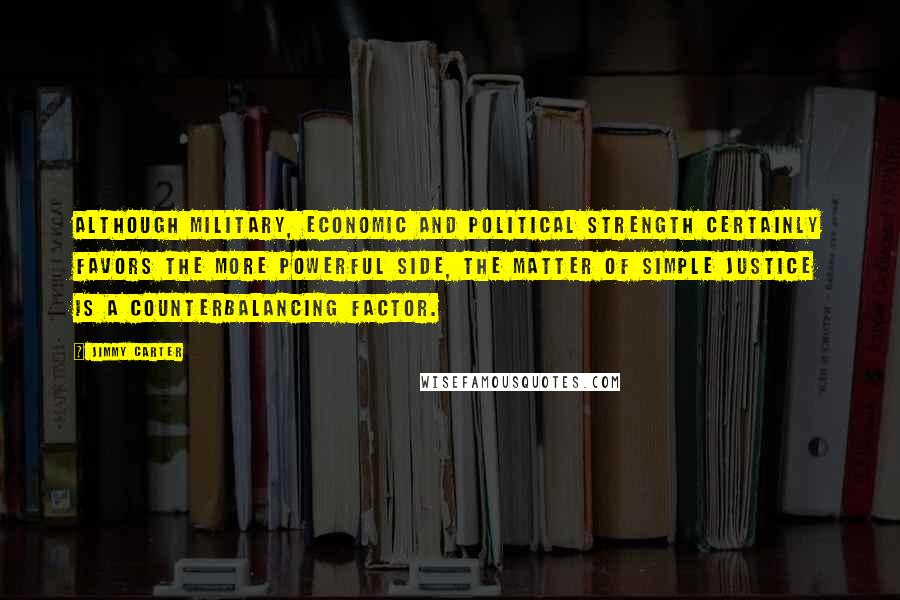 Jimmy Carter Quotes: Although military, economic and political strength certainly favors the more powerful side, the matter of simple justice is a counterbalancing factor.