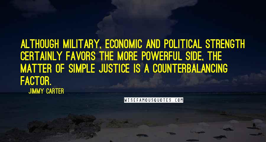 Jimmy Carter Quotes: Although military, economic and political strength certainly favors the more powerful side, the matter of simple justice is a counterbalancing factor.