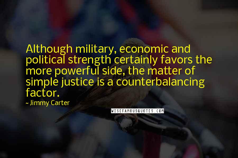 Jimmy Carter Quotes: Although military, economic and political strength certainly favors the more powerful side, the matter of simple justice is a counterbalancing factor.