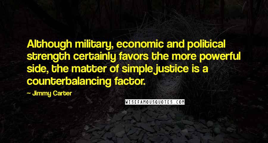 Jimmy Carter Quotes: Although military, economic and political strength certainly favors the more powerful side, the matter of simple justice is a counterbalancing factor.