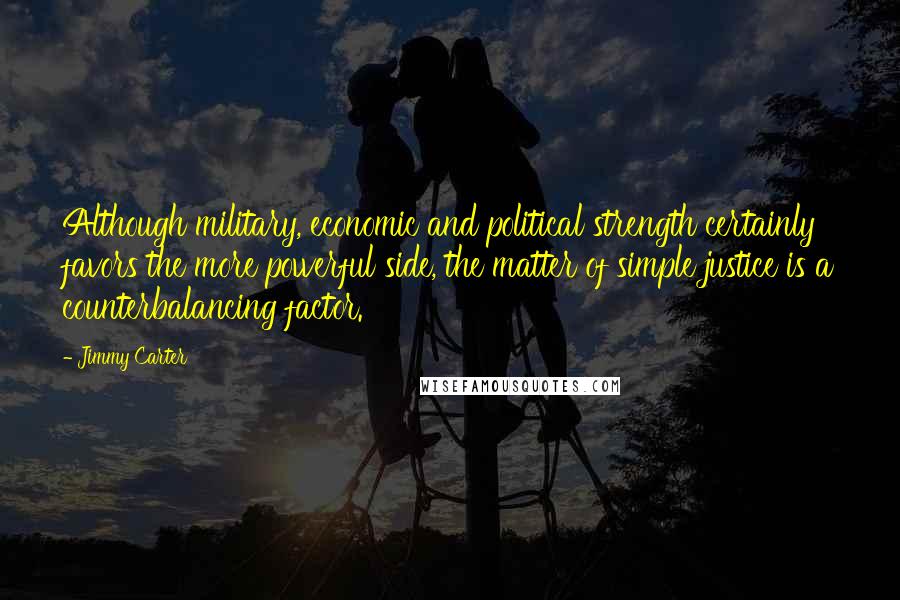 Jimmy Carter Quotes: Although military, economic and political strength certainly favors the more powerful side, the matter of simple justice is a counterbalancing factor.