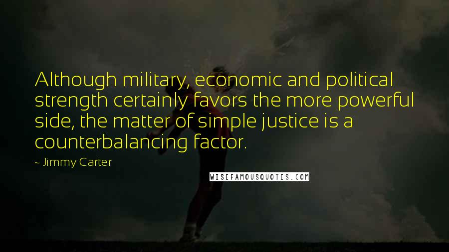 Jimmy Carter Quotes: Although military, economic and political strength certainly favors the more powerful side, the matter of simple justice is a counterbalancing factor.