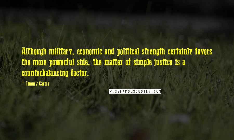 Jimmy Carter Quotes: Although military, economic and political strength certainly favors the more powerful side, the matter of simple justice is a counterbalancing factor.