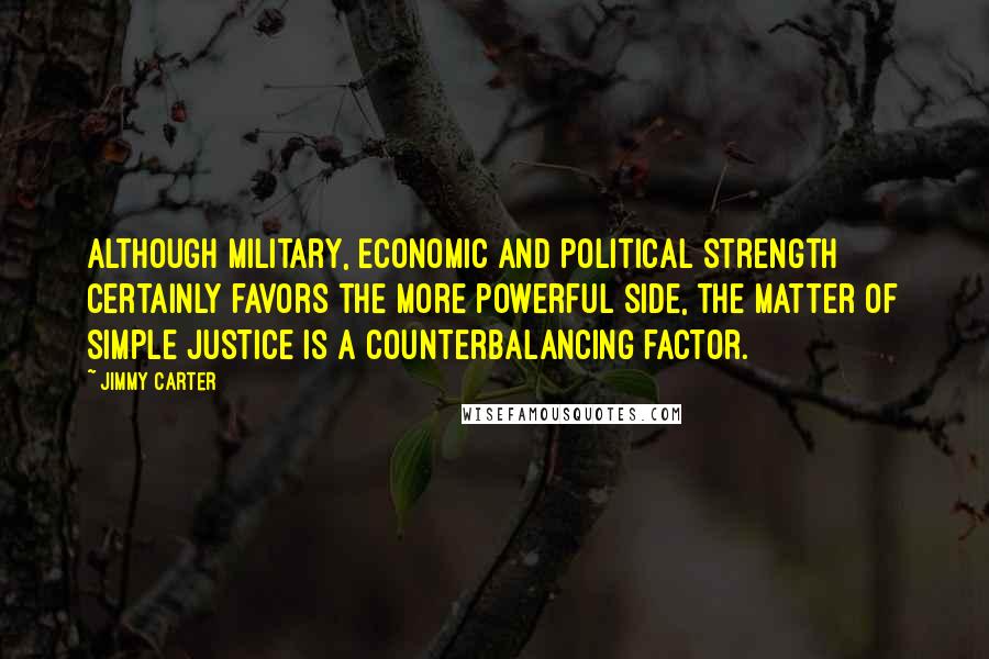 Jimmy Carter Quotes: Although military, economic and political strength certainly favors the more powerful side, the matter of simple justice is a counterbalancing factor.