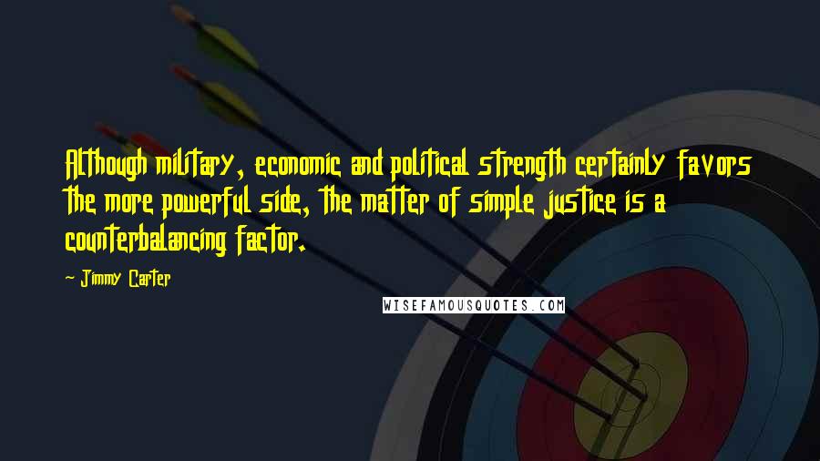 Jimmy Carter Quotes: Although military, economic and political strength certainly favors the more powerful side, the matter of simple justice is a counterbalancing factor.