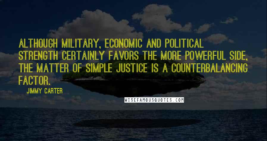 Jimmy Carter Quotes: Although military, economic and political strength certainly favors the more powerful side, the matter of simple justice is a counterbalancing factor.