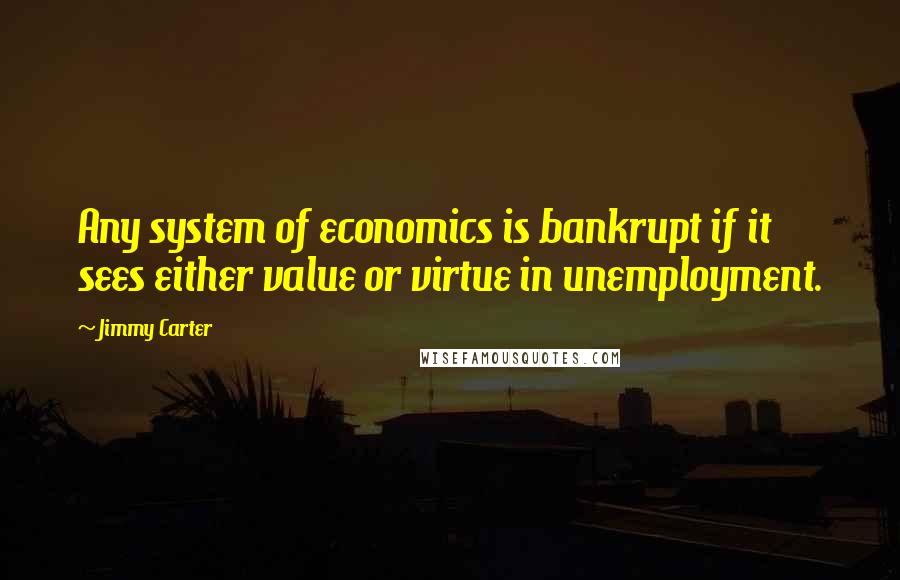 Jimmy Carter Quotes: Any system of economics is bankrupt if it sees either value or virtue in unemployment.