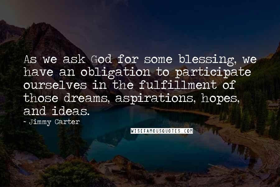 Jimmy Carter Quotes: As we ask God for some blessing, we have an obligation to participate ourselves in the fulfillment of those dreams, aspirations, hopes, and ideas.