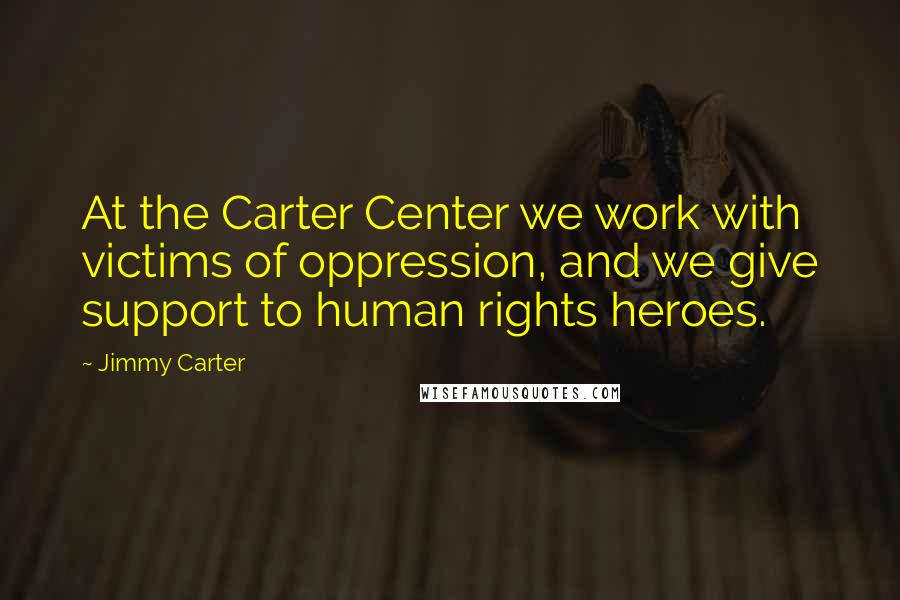 Jimmy Carter Quotes: At the Carter Center we work with victims of oppression, and we give support to human rights heroes.