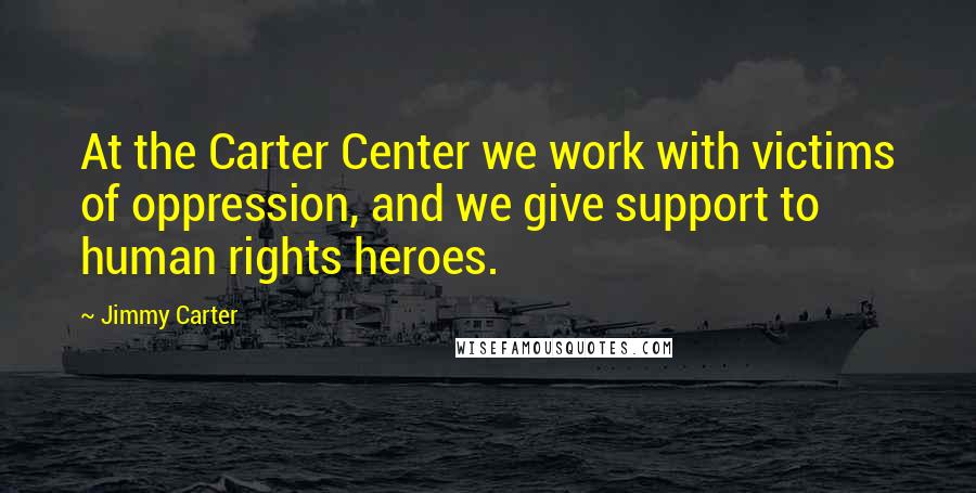 Jimmy Carter Quotes: At the Carter Center we work with victims of oppression, and we give support to human rights heroes.
