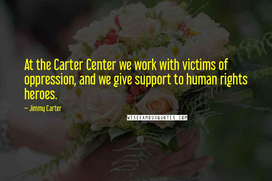 Jimmy Carter Quotes: At the Carter Center we work with victims of oppression, and we give support to human rights heroes.