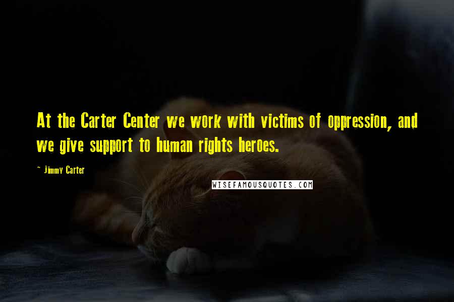 Jimmy Carter Quotes: At the Carter Center we work with victims of oppression, and we give support to human rights heroes.