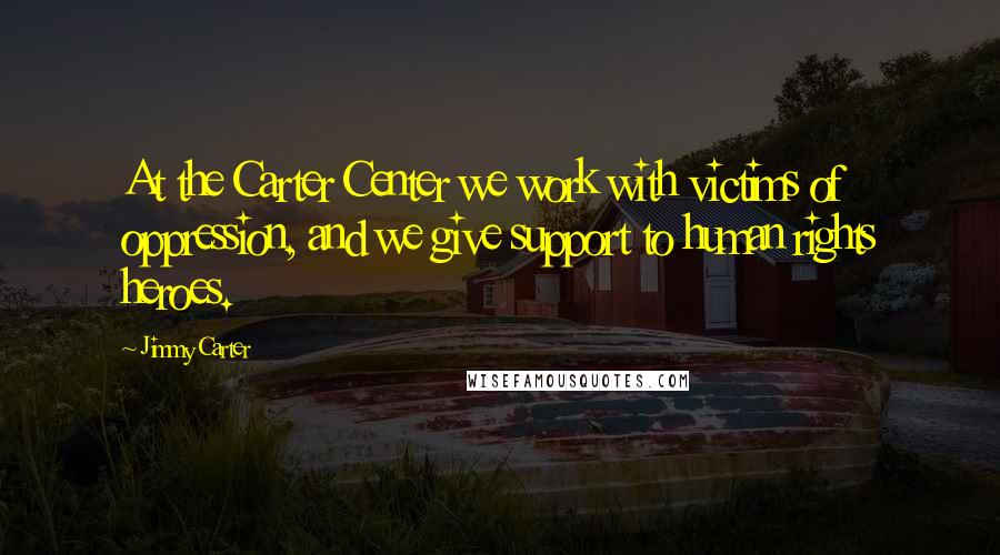 Jimmy Carter Quotes: At the Carter Center we work with victims of oppression, and we give support to human rights heroes.