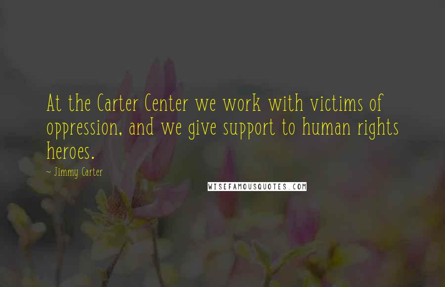 Jimmy Carter Quotes: At the Carter Center we work with victims of oppression, and we give support to human rights heroes.