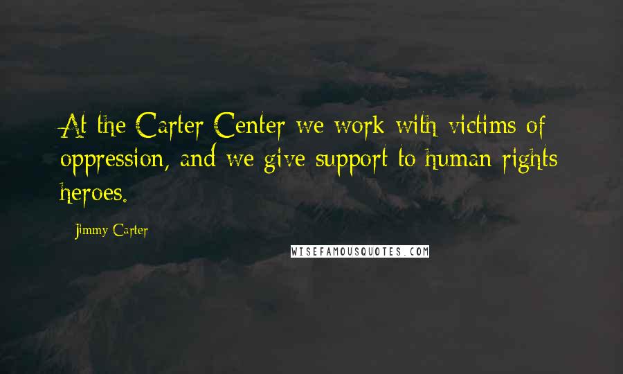 Jimmy Carter Quotes: At the Carter Center we work with victims of oppression, and we give support to human rights heroes.