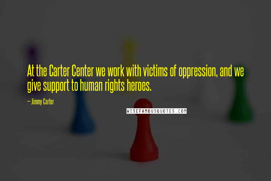 Jimmy Carter Quotes: At the Carter Center we work with victims of oppression, and we give support to human rights heroes.