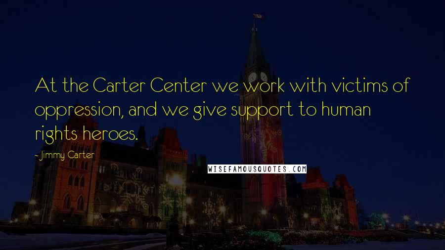 Jimmy Carter Quotes: At the Carter Center we work with victims of oppression, and we give support to human rights heroes.