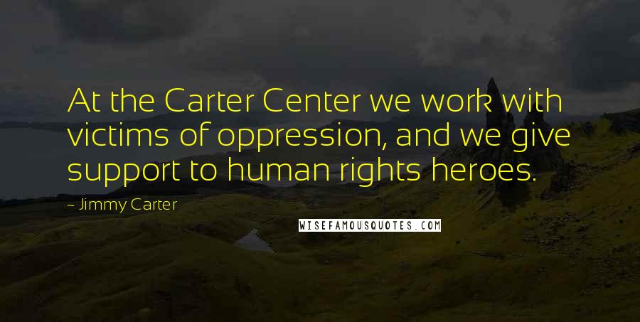 Jimmy Carter Quotes: At the Carter Center we work with victims of oppression, and we give support to human rights heroes.