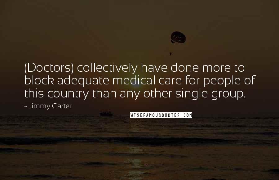 Jimmy Carter Quotes: (Doctors) collectively have done more to block adequate medical care for people of this country than any other single group.