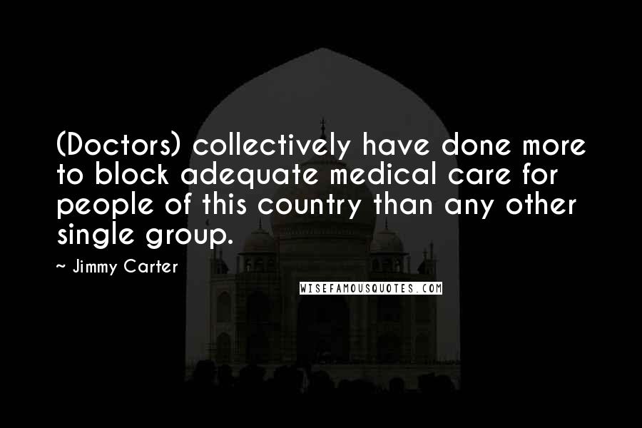 Jimmy Carter Quotes: (Doctors) collectively have done more to block adequate medical care for people of this country than any other single group.