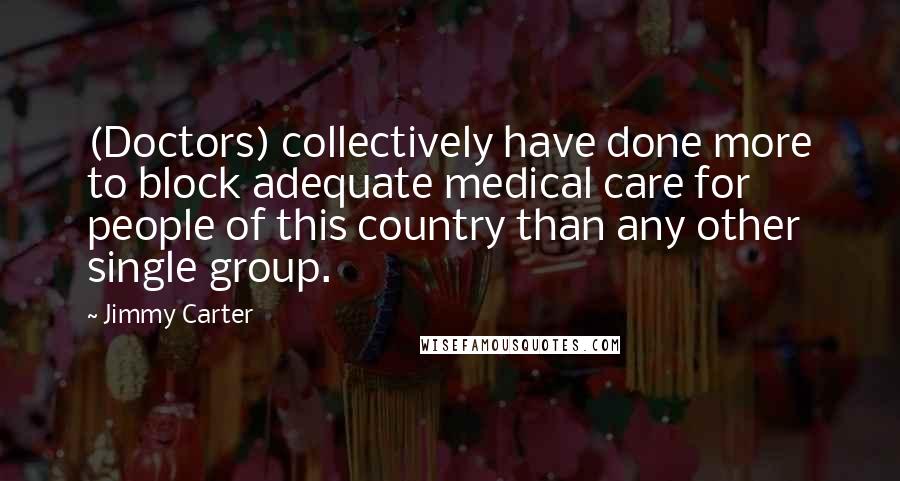 Jimmy Carter Quotes: (Doctors) collectively have done more to block adequate medical care for people of this country than any other single group.