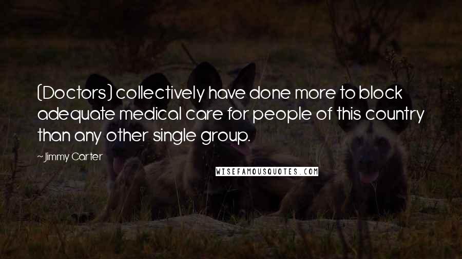 Jimmy Carter Quotes: (Doctors) collectively have done more to block adequate medical care for people of this country than any other single group.