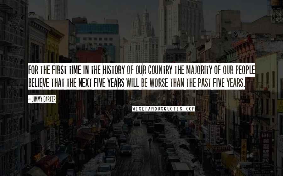 Jimmy Carter Quotes: For the first time in the history of our country the majority of our people believe that the next five years will be worse than the past five years.