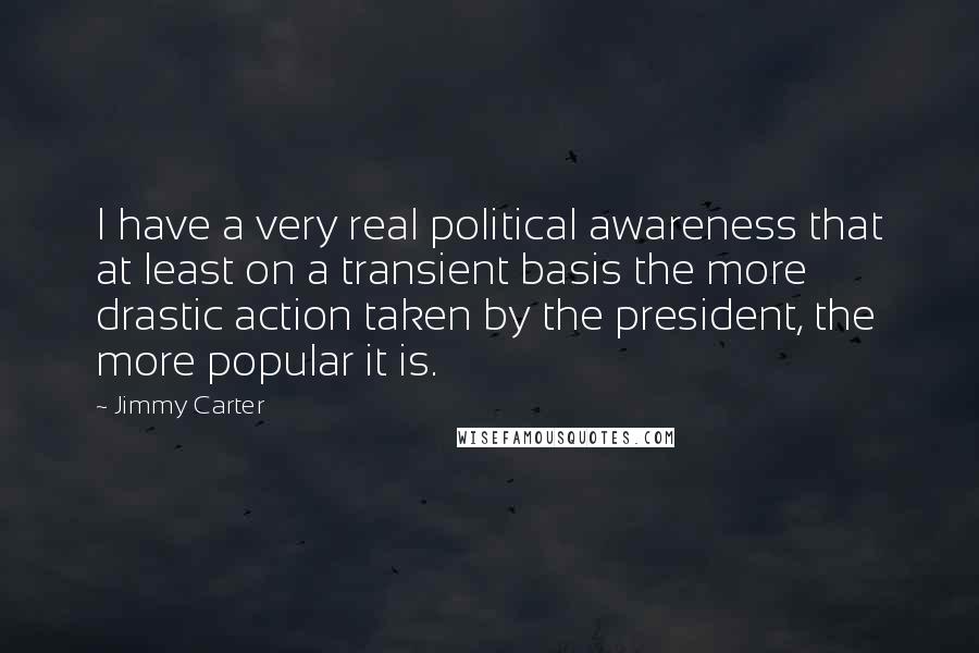 Jimmy Carter Quotes: I have a very real political awareness that at least on a transient basis the more drastic action taken by the president, the more popular it is.