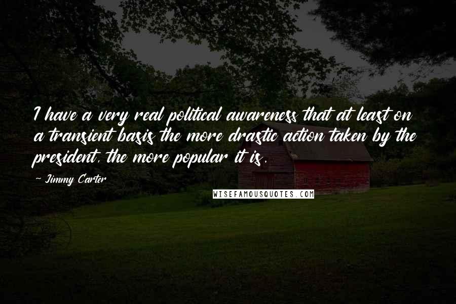 Jimmy Carter Quotes: I have a very real political awareness that at least on a transient basis the more drastic action taken by the president, the more popular it is.