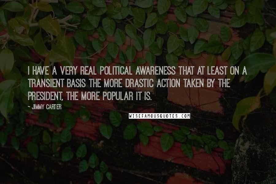 Jimmy Carter Quotes: I have a very real political awareness that at least on a transient basis the more drastic action taken by the president, the more popular it is.