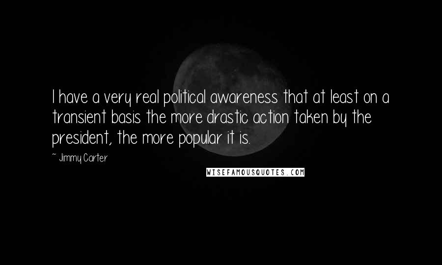 Jimmy Carter Quotes: I have a very real political awareness that at least on a transient basis the more drastic action taken by the president, the more popular it is.