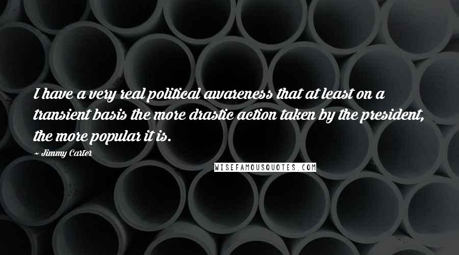 Jimmy Carter Quotes: I have a very real political awareness that at least on a transient basis the more drastic action taken by the president, the more popular it is.