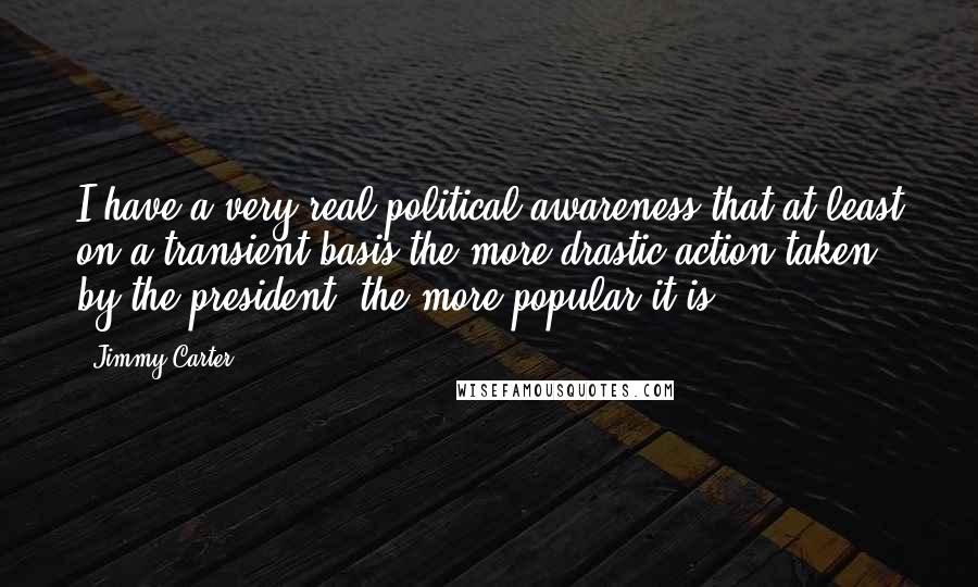 Jimmy Carter Quotes: I have a very real political awareness that at least on a transient basis the more drastic action taken by the president, the more popular it is.