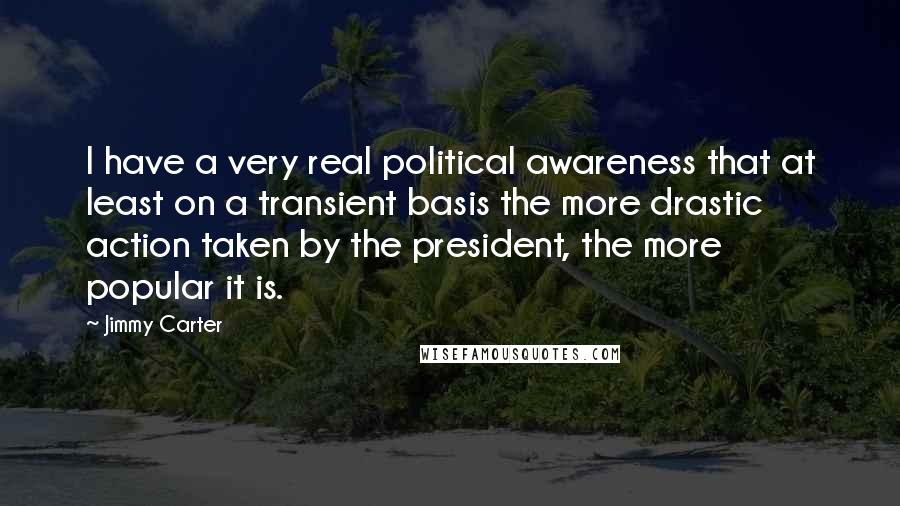 Jimmy Carter Quotes: I have a very real political awareness that at least on a transient basis the more drastic action taken by the president, the more popular it is.