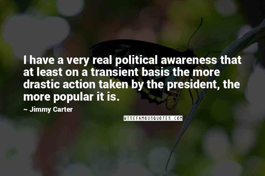 Jimmy Carter Quotes: I have a very real political awareness that at least on a transient basis the more drastic action taken by the president, the more popular it is.