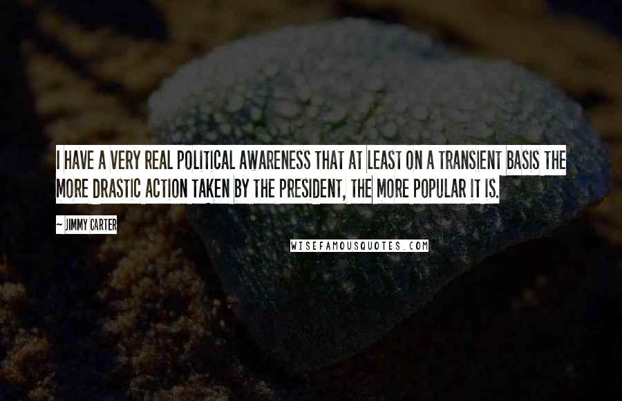 Jimmy Carter Quotes: I have a very real political awareness that at least on a transient basis the more drastic action taken by the president, the more popular it is.